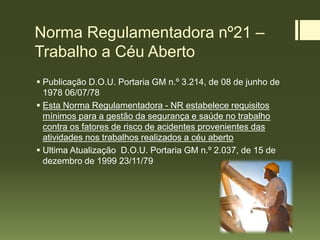Norma Regulamentadora nº21 –
Trabalho a Céu Aberto
 Publicação D.O.U. Portaria GM n.º 3.214, de 08 de junho de
1978 06/07/78
 Esta Norma Regulamentadora - NR estabelece requisitos
mínimos para a gestão da segurança e saúde no trabalho
contra os fatores de risco de acidentes provenientes das
atividades nos trabalhos realizados a céu aberto
 Ultima Atualização D.O.U. Portaria GM n.º 2.037, de 15 de
dezembro de 1999 23/11/79
 