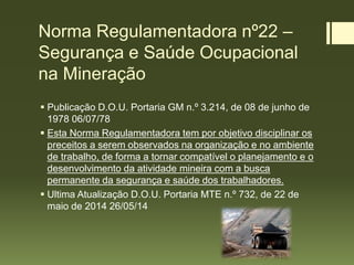 Norma Regulamentadora nº22 –
Segurança e Saúde Ocupacional
na Mineração
 Publicação D.O.U. Portaria GM n.º 3.214, de 08 de junho de
1978 06/07/78
 Esta Norma Regulamentadora tem por objetivo disciplinar os
preceitos a serem observados na organização e no ambiente
de trabalho, de forma a tornar compatível o planejamento e o
desenvolvimento da atividade mineira com a busca
permanente da segurança e saúde dos trabalhadores.
 Ultima Atualização D.O.U. Portaria MTE n.º 732, de 22 de
maio de 2014 26/05/14
 