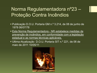 Norma Regulamentadora nº23 –
Proteção Contra Incêndios
 Publicação D.O.U. Portaria GM n.º 3.214, de 08 de junho de
1978 06/07/78
 Esta Norma Regulamentadora - NR estabelece medidas de
prevenção de incêndios, em conformidade com a legislação
estadual e as normas técnicas aplicáveis.
 Ultima Atualização D.O.U. Portaria SIT n.º 221, de 06 de
maio de 2011 10/05/11
 