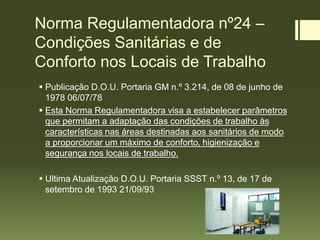 Norma Regulamentadora nº24 –
Condições Sanitárias e de
Conforto nos Locais de Trabalho
 Publicação D.O.U. Portaria GM n.º 3.214, de 08 de junho de
1978 06/07/78
 Esta Norma Regulamentadora visa a estabelecer parâmetros
que permitam a adaptação das condições de trabalho às
características nas áreas destinadas aos sanitários de modo
a proporcionar um máximo de conforto, higienização e
segurança nos locais de trabalho.
 Ultima Atualização D.O.U. Portaria SSST n.º 13, de 17 de
setembro de 1993 21/09/93
 