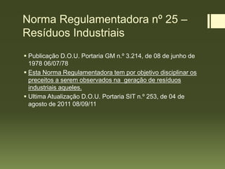Norma Regulamentadora nº 25 –
Resíduos Industriais
 Publicação D.O.U. Portaria GM n.º 3.214, de 08 de junho de
1978 06/07/78
 Esta Norma Regulamentadora tem por objetivo disciplinar os
preceitos a serem observados na geração de resíduos
industriais aqueles.
 Ultima Atualização D.O.U. Portaria SIT n.º 253, de 04 de
agosto de 2011 08/09/11
 