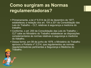 Como surgiram as Normas
regulamentadoras?
 Primeiramente, a lei nº 6.514 de 22 de dezembro de 1977,
estabeleceu a redação dos art. 154 a 201 da Consolidação das
Leis do Trabalho – CLT, relativas à segurança e medicina do
trabalho.
 Conforme, o art. 200 da Consolidação das Leis do Trabalho –
CLT cabe ao Ministério do Trabalho estabelecer as disposições
complementares às normas relativas à segurança e medicina
do trabalho.
 Dessa forma, em 08 de junho de 1978, o Ministério do Trabalho
aprovou a Portaria nº 3.214, que regulamentou as normas
regulamentadoras pertinentes a Segurança e Medicina do
Trabalho.
 