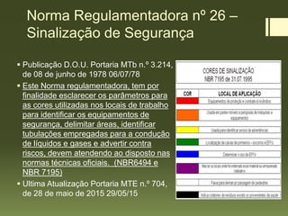 Norma Regulamentadora nº 26 –
Sinalização de Segurança
 Publicação D.O.U. Portaria MTb n.º 3.214,
de 08 de junho de 1978 06/07/78
 Este Norma regulamentadora, tem por
finalidade esclarecer os parâmetros para
as cores utilizadas nos locais de trabalho
para identificar os equipamentos de
segurança, delimitar áreas, identificar
tubulações empregadas para a condução
de líquidos e gases e advertir contra
riscos, devem atendendo ao disposto nas
normas técnicas oficiais. (NBR6494 e
NBR 7195)
 Ultima Atualização Portaria MTE n.º 704,
de 28 de maio de 2015 29/05/15
 