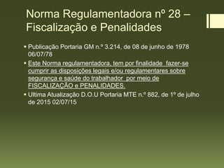 Norma Regulamentadora nº 28 –
Fiscalização e Penalidades
 Publicação Portaria GM n.º 3.214, de 08 de junho de 1978
06/07/78
 Este Norma regulamentadora, tem por finalidade fazer-se
cumprir as disposições legais e/ou regulamentares sobre
segurança e saúde do trabalhador por meio de
FISCALIZAÇÃO e PENALIDADES.
 Ultima Atualização D.O.U Portaria MTE n.º 882, de 1º de julho
de 2015 02/07/15
 
