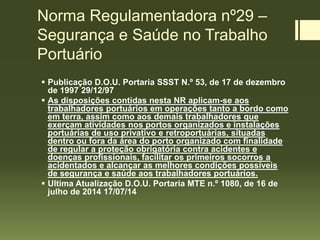 Norma Regulamentadora nº29 –
Segurança e Saúde no Trabalho
Portuário
 Publicação D.O.U. Portaria SSST N.º 53, de 17 de dezembro
de 1997 29/12/97
 As disposições contidas nesta NR aplicam-se aos
trabalhadores portuários em operações tanto a bordo como
em terra, assim como aos demais trabalhadores que
exerçam atividades nos portos organizados e instalações
portuárias de uso privativo e retroportuárias, situadas
dentro ou fora da área do porto organizado com finalidade
de regular a proteção obrigatória contra acidentes e
doenças profissionais, facilitar os primeiros socorros a
acidentados e alcançar as melhores condições possíveis
de segurança e saúde aos trabalhadores portuários.
 Ultima Atualização D.O.U. Portaria MTE n.º 1080, de 16 de
julho de 2014 17/07/14
 
