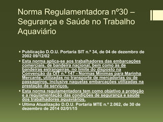 Norma Regulamentadora nº30 –
Segurança e Saúde no Trabalho
Aquaviário
 Publicação D.O.U. Portaria SIT n.º 34, de 04 de dezembro de
2002 09/12/02
 Esta norma aplica-se aos trabalhadores das embarcações
comerciais, de bandeira nacional, bem como às de
bandeiras estrangeiras, no limite do disposto na
Convenção da OIT n.º 147 - Normas Mínimas para Marinha
Mercante, utilizadas no transporte de mercadorias ou de
passageiros, inclusive naquelas embarcações utilizadas na
prestação de serviços.
 Esta norma regulamentadora tem como objetivo a proteção
e a regulamentação das condições de segurança e saúde
dos trabalhadores aquaviários.
 Ultima Atualização D.O.U. Portaria MTE n.º 2.062, de 30 de
dezembro de 2014 02/01/15
 