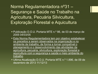 Norma Regulamentadora nº31 –
Segurança e Saúde no Trabalho na
Agricultura, Pecuária Silvicultura,
Exploração Florestal e Aquicultura
 Publicação D.O.U. Portaria MTE n.º 86, de 03 de março de
2005 04/03/05
 Esta Norma Regulamentadora tem por objetivo estabelecer
os preceitos a serem observados na organização e no
ambiente de trabalho, de forma a tornar compatível o
planejamento e o desenvolvimento das atividades da
agricultura, pecuária, silvicultura, exploração florestal e
aquicultura com a segurança e saúde e meio ambiente do
trabalho
 Ultima Atualização D.O.U. Portaria MTE n.º 1.896, de 09 de
dezembro de 2013 11/12/13
 
