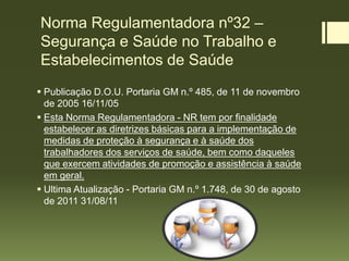 Norma Regulamentadora nº32 –
Segurança e Saúde no Trabalho e
Estabelecimentos de Saúde
 Publicação D.O.U. Portaria GM n.º 485, de 11 de novembro
de 2005 16/11/05
 Esta Norma Regulamentadora - NR tem por finalidade
estabelecer as diretrizes básicas para a implementação de
medidas de proteção à segurança e à saúde dos
trabalhadores dos serviços de saúde, bem como daqueles
que exercem atividades de promoção e assistência à saúde
em geral.
 Ultima Atualização - Portaria GM n.º 1.748, de 30 de agosto
de 2011 31/08/11
 