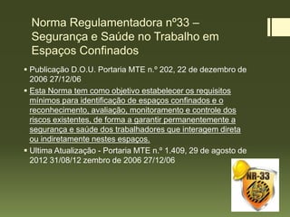Norma Regulamentadora nº33 –
Segurança e Saúde no Trabalho em
Espaços Confinados
 Publicação D.O.U. Portaria MTE n.º 202, 22 de dezembro de
2006 27/12/06
 Esta Norma tem como objetivo estabelecer os requisitos
mínimos para identificação de espaços confinados e o
reconhecimento, avaliação, monitoramento e controle dos
riscos existentes, de forma a garantir permanentemente a
segurança e saúde dos trabalhadores que interagem direta
ou indiretamente nestes espaços.
 Ultima Atualização - Portaria MTE n.º 1.409, 29 de agosto de
2012 31/08/12 zembro de 2006 27/12/06
 