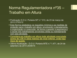 Norma Regulamentadora nº35 –
Trabalho em Altura
 Publicação D.O.U. Portaria SIT n.º 313, de 23 de março de
2012 27/03/12
 Esta Norma estabelece os requisitos mínimos e as medidas de
proteção para o trabalho em altura, envolvendo o planejamento,
a organização e a execução, de forma a garantir a segurança e
a saúde dos trabalhadores envolvidos direta ou indiretamente
com esta atividade.
 Considera-se trabalho em altura toda atividade executada
acima de 2,00 m (dois metros) do nível inferior, onde haja
risco de queda.
 Ultima Atualização - D.O.U. Portaria MTE n.º 1.471, de 24 de
setembro de 2014 25/09/14
 