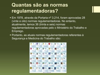 Quantas são as normas
regulamentadoras?
 Em 1978, através da Portaria nº 3.214, foram aprovadas 28
(vinte e oito) normas regulamentadoras. No entanto,
atualmente, temos 36 (trinta e seis) normas
regulamentadoras aprovadas pelo o Ministério do Trabalho e
Emprego.
 Portanto, as atuais normas regulamentadoras referentes à
Segurança e Medicina do Trabalho são:
 