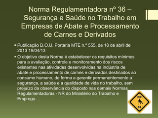 Norma Regulamentadora nº 36 –
Segurança e Saúde no Trabalho em
Empresas de Abate e Processamento
de Carnes e Derivados
 Publicação D.O.U. Portaria MTE n.º 555, de 18 de abril de
2013 19/04/13
 O objetivo desta Norma é estabelecer os requisitos mínimos
para a avaliação, controle e monitoramento dos riscos
existentes nas atividades desenvolvidas na indústria de
abate e processamento de carnes e derivados destinados ao
consumo humano, de forma a garantir permanentemente a
segurança, a saúde e a qualidade de vida no trabalho, sem
prejuízo da observância do disposto nas demais Normas
Regulamentadoras - NR do Ministério do Trabalho e
Emprego.
 