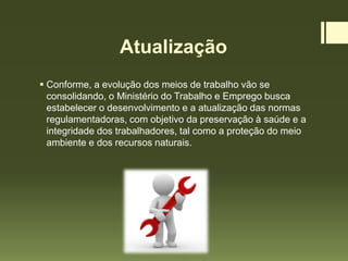 Atualização
 Conforme, a evolução dos meios de trabalho vão se
consolidando, o Ministério do Trabalho e Emprego busca
estabelecer o desenvolvimento e a atualização das normas
regulamentadoras, com objetivo da preservação à saúde e a
integridade dos trabalhadores, tal como a proteção do meio
ambiente e dos recursos naturais.
 