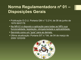 Norma Regulamentadora nº 01 –
Disposições Gerais
 Publicação D.O.U. Portaria GM n.º 3.214, de 08 de junho de
1978 06/07/78
 Na NR-01 é disposto a aplicação para todas as NR’s sua
funcionalidade, legislação, obrigatoriedade e aplicabilidade.
 Servindo como um “guia” para as demais.
 Última atualização: Portaria SIT n.º 84, de 04 de março de
2009 12/03/09
 