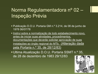 Norma Regulamentadora nº 02 –
Inspeção Prévia
 Publicação D.O.U. Portaria GM n.º 3.214, de 08 de junho de
1978 06/07/78
 Instrui sobre a normatização de todo estabelecimento novo,
antes de iniciar suas atividades, procedimentos,
documentações que deverão solicitar aprovação de suas
instalações ao órgão regional do MTb. (Alteração dada
pela Portaria n.º 35, de 28/12/83)
Ultima Atualização D.O.U. Portaria SSMT n.º 35,
de 28 de dezembro de 1983 29/12/83
 