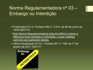 Norma Regulamentadora nº 03 –
Embargo ou Interdição
 Publicação D.O.U. Portaria GM n.º 3.214, de 08 de junho de
1978 06/07/78
 Esta Norma Regulamentadora trata de definir e instruir a
diferença entre embargo e interdição, e suas medidas
cabíveis para aplicação destas.
 Ultima Atualização D.O.U. Portaria SIT n.º 199, de 17 de
janeiro de 2011 19/01/11
 