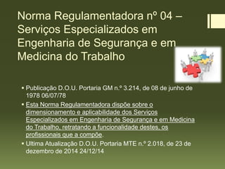 Norma Regulamentadora nº 04 –
Serviços Especializados em
Engenharia de Segurança e em
Medicina do Trabalho
 Publicação D.O.U. Portaria GM n.º 3.214, de 08 de junho de
1978 06/07/78
 Esta Norma Regulamentadora dispõe sobre o
dimensionamento e aplicabilidade dos Serviços
Especializados em Engenharia de Segurança e em Medicina
do Trabalho, retratando a funcionalidade destes, os
profissionais que a compõe.
 Ultima Atualização D.O.U. Portaria MTE n.º 2.018, de 23 de
dezembro de 2014 24/12/14
 