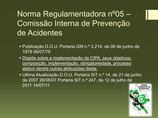Norma Regulamentadora nº05 –
Comissão Interna de Prevenção
de Acidentes
 Publicação D.O.U. Portaria GM n.º 3.214, de 08 de junho de
1978 06/07/78
 Dispõe sobre a implementação da CIPA, seus objetivos,
composição, implementação, obrigatoriedade, processo
eletivo dentre outras atribuições desta.
 Ultima Atualização D.O.U. Portaria SIT n.º 14, de 21 de junho
de 2007 26/06/07 Portaria SIT n.º 247, de 12 de julho de
2011 14/07/11
 