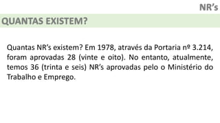 NR’s
QUANTAS EXISTEM?
Quantas NR’s existem? Em 1978, através da Portaria nº 3.214,
foram aprovadas 28 (vinte e oito). No entanto, atualmente,
temos 36 (trinta e seis) NR’s aprovadas pelo o Ministério do
Trabalho e Emprego.
 