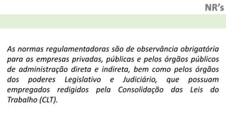 NR’s
As normas regulamentadoras são de observância obrigatória
para as empresas privadas, públicas e pelos órgãos públicos
de administração direta e indireta, bem como pelos órgãos
dos poderes Legislativo e Judiciário, que possuam
empregados redigidos pela Consolidação das Leis do
Trabalho (CLT).
 