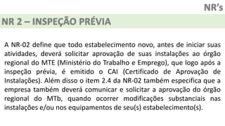 NR’s
NR 2 – INSPEÇÃO PRÉVIA
A NR-02 define que todo estabelecimento novo, antes de iniciar suas
atividades, deverá solicitar aprovação de suas instalações ao órgão
regional do MTE (Ministério do Trabalho e Emprego), que logo após a
inspeção prévia, é emitido o CAI (Certificado de Aprovação de
Instalações). Além disso o item 2.4 da NR-02 também especifica que a
empresa também deverá comunicar e solicitar a aprovação do órgão
regional do MTb, quando ocorrer modificações substanciais nas
instalações e/ou nos equipamentos de seu(s) estabelecimento(s).
 