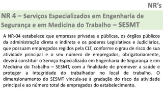 NR’s
NR 4 – Serviços Especializados em Engenharia de
Segurança e em Medicina do Trabalho – SESMT
A NR-04 estabelece que empresas privadas e públicas, os órgãos públicos
da administração direta e indireta e os poderes Legislativos e Judiciários,
que possuam empregados regidos pela CLT, conforme o grau de risco de sua
atividade principal e o seu número de empregados, obrigatoriamente,
deverá constituir o Serviço Especializado em Engenharia de Segurança e em
Medicina do Trabalho – SESMT, com a finalidade de promover a saúde e
proteger a integridade do trabalhador no local de trabalho. O
dimensionamento do SESMT vincula-se à gradação do risco da atividade
principal e ao número total de empregados do estabelecimento.
 