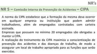 NR’s
NR 5 – Comissão Interna de Prevenção de Acidentes – CIPA
A norma da CIPA estabelece que a formação da mesma deva ocorrer
em qualquer empresa ou instituição que podem admitir
trabalhadores, além de empregados contratados com carteira
assinada.
Empresas que possuem no mínimo 20 empregados são obrigadas a
manter a CIPA.
A realização do treinamento da CIPA maximiza a conscientização de
prevenção dos acidentes e das doenças de trabalho, de modo a
assegurar um local de trabalho apropriado para as funções que serão
exercidas.
 