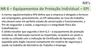 NR’s
NR 6 – Equipamentos de Proteção Individual – EPI
A norma regulamentadora Nº6 define que a empresa é obrigada a fornecer
aos empregados, gratuitamente, os EPI adequados ao risco do trabalho,
eles devem estar em perfeito estado de conservação e funcionamento, a
fim de resguardar a saúde, a segurança e a integridade física dos
trabalhadores.
É válido ressaltar que segundo o item 6.2 – o equipamento de proteção
individual, de fabricação nacional ou importado, só poderá ser posto à
venda ou utilizado com a indicação do Certificado de Aprovação – CA,
expedido pelo órgão nacional competente em matéria de segurança e
saúde no trabalho do Ministério do Trabalho e Emprego.
 