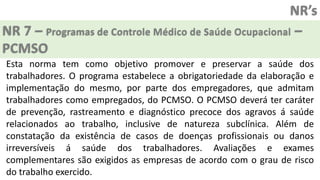 NR’s
NR 7 – Programas de Controle Médico de Saúde Ocupacional –
PCMSO
Esta norma tem como objetivo promover e preservar a saúde dos
trabalhadores. O programa estabelece a obrigatoriedade da elaboração e
implementação do mesmo, por parte dos empregadores, que admitam
trabalhadores como empregados, do PCMSO. O PCMSO deverá ter caráter
de prevenção, rastreamento e diagnóstico precoce dos agravos á saúde
relacionados ao trabalho, inclusive de natureza subclínica. Além de
constatação da existência de casos de doenças profissionais ou danos
irreversíveis á saúde dos trabalhadores. Avaliações e exames
complementares são exigidos as empresas de acordo com o grau de risco
do trabalho exercido.
 