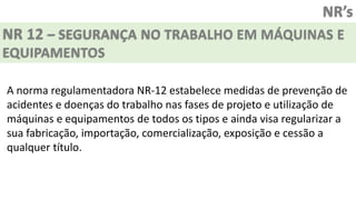 NR’s
NR 12 – SEGURANÇA NO TRABALHO EM MÁQUINAS E
EQUIPAMENTOS
A norma regulamentadora NR-12 estabelece medidas de prevenção de
acidentes e doenças do trabalho nas fases de projeto e utilização de
máquinas e equipamentos de todos os tipos e ainda visa regularizar a
sua fabricação, importação, comercialização, exposição e cessão a
qualquer título.
 