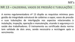 NR’s
NR 13 – CALDEIRAS, VASOS DE PRESSÃO E TUBULAÇÕES
A norma regulamentadora nº 13 dispõe os requisitos mínimos para
gestão da integridade estrutural de caldeiras a vapor, vasos de pressão
e suas tubulações de interligação nos aspectos relacionados à
instalação, inspeção, operação e manutenção, visando à segurança e à
saúde dos trabalhadores. O treinamento ou certificado desta norma
tem validade de dois anos, sendo necessária a reciclagem após o
vencimento.
 