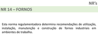 NR’s
NR 14 – FORNOS
Esta norma regulamentadora determina recomendações de utilização,
instalação, manutenção e construção de fornos industriais em
ambientes de trabalho.
 