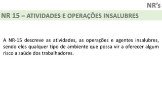 NR’s
NR 15 – ATIVIDADES E OPERAÇÕES INSALUBRES
A NR-15 descreve as atividades, as operações e agentes insalubres,
sendo eles qualquer tipo de ambiente que possa vir a oferecer algum
risco a saúde dos trabalhadores.
 