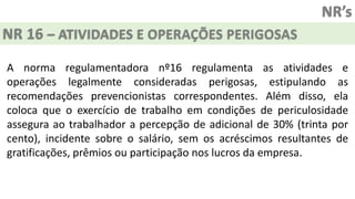 NR’s
NR 16 – ATIVIDADES E OPERAÇÕES PERIGOSAS
A norma regulamentadora nº16 regulamenta as atividades e
operações legalmente consideradas perigosas, estipulando as
recomendações prevencionistas correspondentes. Além disso, ela
coloca que o exercício de trabalho em condições de periculosidade
assegura ao trabalhador a percepção de adicional de 30% (trinta por
cento), incidente sobre o salário, sem os acréscimos resultantes de
gratificações, prêmios ou participação nos lucros da empresa.
 