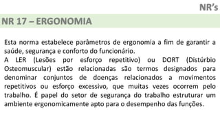 NR’s
NR 17 – ERGONOMIA
Esta norma estabelece parâmetros de ergonomia a fim de garantir a
saúde, segurança e conforto do funcionário.
A LER (Lesões por esforço repetitivo) ou DORT (Distúrbio
Osteomuscular) estão relacionadas são termos designados para
denominar conjuntos de doenças relacionados a movimentos
repetitivos ou esforço excessivo, que muitas vezes ocorrem pelo
trabalho. É papel do setor de segurança do trabalho estruturar um
ambiente ergonomicamente apto para o desempenho das funções.
 