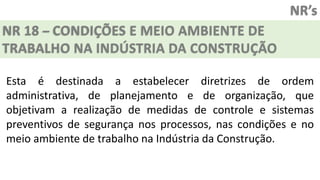 NR’s
NR 18 – CONDIÇÕES E MEIO AMBIENTE DE
TRABALHO NA INDÚSTRIA DA CONSTRUÇÃO
Esta é destinada a estabelecer diretrizes de ordem
administrativa, de planejamento e de organização, que
objetivam a realização de medidas de controle e sistemas
preventivos de segurança nos processos, nas condições e no
meio ambiente de trabalho na Indústria da Construção.
 