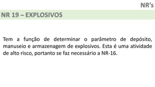 NR’s
NR 19 – EXPLOSIVOS
Tem a função de determinar o parâmetro de depósito,
manuseio e armazenagem de explosivos. Esta é uma atividade
de alto risco, portanto se faz necessário a NR-16.
 