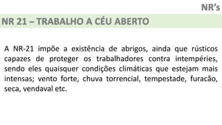 NR’s
NR 21 – TRABALHO A CÉU ABERTO
A NR-21 impõe a existência de abrigos, ainda que rústicos
capazes de proteger os trabalhadores contra intempéries,
sendo eles quaisquer condições climáticas que estejam mais
intensas; vento forte, chuva torrencial, tempestade, furacão,
seca, vendaval etc.
 