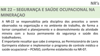NR’s
NR 22 – SEGURANÇA E SAÚDE OCUPACIONAL NA
MINERAÇAO
A NR-22 se responsabiliza pela disciplina dos preceitos a serem
observados na organização e no ambiente de trabalho, de forma a
tornar compatível o planejamento e o desenvolvimento da atividade
mineira com a busca permanente da segurança e saúde dos
trabalhadores.
É importante ressaltar que cabe á empresa, ao Permissionário de Lavra
Garimpeira elaborar e implementar o programa de controle médico e
saúde ocupacional – PCMSO, conforme estabelecido na NR-07.
 