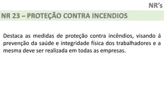 NR’s
NR 23 – PROTEÇÃO CONTRA INCENDIOS
Destaca as medidas de proteção contra incêndios, visando á
prevenção da saúde e integridade física dos trabalhadores e a
mesma deve ser realizada em todas as empresas.
 
