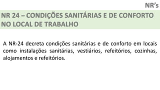 NR’s
NR 24 – CONDIÇÕES SANITÁRIAS E DE CONFORTO
NO LOCAL DE TRABALHO
A NR-24 decreta condições sanitárias e de conforto em locais
como instalações sanitárias, vestiários, refeitórios, cozinhas,
alojamentos e refeitórios.
 