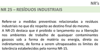 NR’s
NR 25 – RESÍDUOS INDUSTRIAIS
Refere-se a medidas preventivas relacionadas a resíduos
industriais no que diz respeito ao destino final do mesmo.
A NR-25 destaca que é proibido o lançamento ou a liberação
nos ambientes de trabalho de quaisquer contaminantes
gasosos sob a forma de matéria ou energia, direta ou
indiretamente, de forma a serem ultrapassados os limites de
tolerância estabelecidos pela norma NR-15.
 