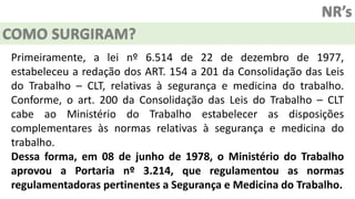 NR’s
COMO SURGIRAM?
Primeiramente, a lei nº 6.514 de 22 de dezembro de 1977,
estabeleceu a redação dos ART. 154 a 201 da Consolidação das Leis
do Trabalho – CLT, relativas à segurança e medicina do trabalho.
Conforme, o art. 200 da Consolidação das Leis do Trabalho – CLT
cabe ao Ministério do Trabalho estabelecer as disposições
complementares às normas relativas à segurança e medicina do
trabalho.
Dessa forma, em 08 de junho de 1978, o Ministério do Trabalho
aprovou a Portaria nº 3.214, que regulamentou as normas
regulamentadoras pertinentes a Segurança e Medicina do Trabalho.
 