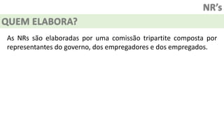 NR’s
QUEM ELABORA?
As NRs são elaboradas por uma comissão tripartite composta por
representantes do governo, dos empregadores e dos empregados.
 