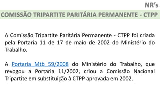 NR’s
COMISSÃO TRIPARTITE PARITÁRIA PERMANENTE - CTPP
A Comissão Tripartite Paritária Permanente - CTPP foi criada
pela Portaria 11 de 17 de maio de 2002 do Ministério do
Trabalho.
A Portaria Mtb 59/2008 do Ministério do Trabalho, que
revogou a Portaria 11/2002, criou a Comissão Nacional
Tripartite em substituição à CTPP aprovada em 2002.
 