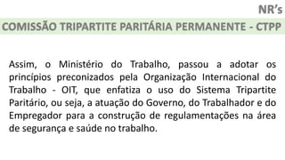 NR’s
COMISSÃO TRIPARTITE PARITÁRIA PERMANENTE - CTPP
Assim, o Ministério do Trabalho, passou a adotar os
princípios preconizados pela Organização Internacional do
Trabalho - OIT, que enfatiza o uso do Sistema Tripartite
Paritário, ou seja, a atuação do Governo, do Trabalhador e do
Empregador para a construção de regulamentações na área
de segurança e saúde no trabalho.
 