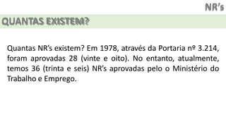 NR’s
QUANTAS EXISTEM?
Quantas NR’s existem? Em 1978, através da Portaria nº 3.214,
foram aprovadas 28 (vinte e oito). No entanto, atualmente,
temos 36 (trinta e seis) NR’s aprovadas pelo o Ministério do
Trabalho e Emprego.
 