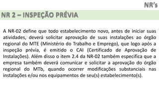 NR’s
NR 2 – INSPEÇÃO PRÉVIA
A NR-02 define que todo estabelecimento novo, antes de iniciar suas
atividades, deverá solicitar aprovação de suas instalações ao órgão
regional do MTE (Ministério do Trabalho e Emprego), que logo após a
inspeção prévia, é emitido o CAI (Certificado de Aprovação de
Instalações). Além disso o item 2.4 da NR-02 também especifica que a
empresa também deverá comunicar e solicitar a aprovação do órgão
regional do MTb, quando ocorrer modificações substanciais nas
instalações e/ou nos equipamentos de seu(s) estabelecimento(s).
 