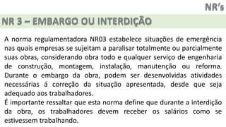 NR’s
NR 3 – EMBARGO OU INTERDIÇÃO
A norma regulamentadora NR03 estabelece situações de emergência
nas quais empresas se sujeitam a paralisar totalmente ou parcialmente
suas obras, considerando obra todo e qualquer serviço de engenharia
de construção, montagem, instalação, manutenção ou reforma.
Durante o embargo da obra, podem ser desenvolvidas atividades
necessárias á correção da situação apresentada, desde que seja
adequado aos trabalhadores.
É importante ressaltar que esta norma define que durante a interdição
da obra, os trabalhadores devem receber os salários como se
estivessem trabalhando.
 