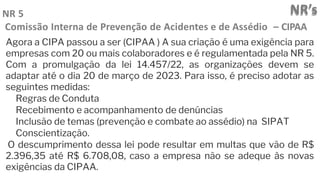 NR’s
NR 5
Comissão Interna de Prevenção de Acidentes e de Assédio – CIPAA
Agora a CIPA passou a ser (CIPAA ) A sua criação é uma exigência para
empresas com 20 ou mais colaboradores e é regulamentada pela NR 5.
Com a promulgação da lei 14.457/22, as organizações devem se
adaptar até o dia 20 de março de 2023. Para isso, é preciso adotar as
seguintes medidas:
Regras de Conduta
Recebimento e acompanhamento de denúncias
Inclusão de temas (prevenção e combate ao assédio) na SIPAT
Conscientização.
O descumprimento dessa lei pode resultar em multas que vão de R$
2.396,35 até R$ 6.708,08, caso a empresa não se adeque às novas
exigências da CIPAA.
 